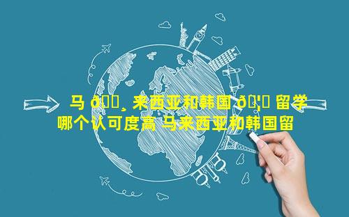 马 🕸 来西亚和韩国 🦋 留学哪个认可度高 马来西亚和韩国留学哪个便宜